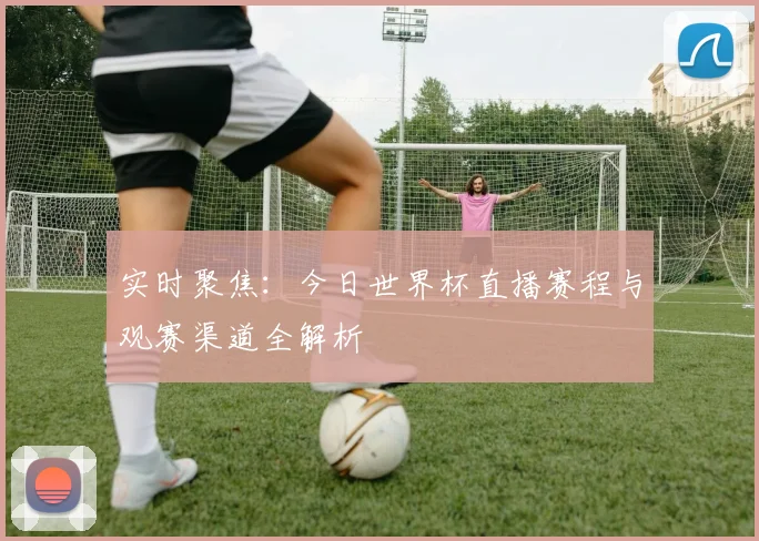 实时聚焦：今日世界杯直播赛程与观赛渠道全解析