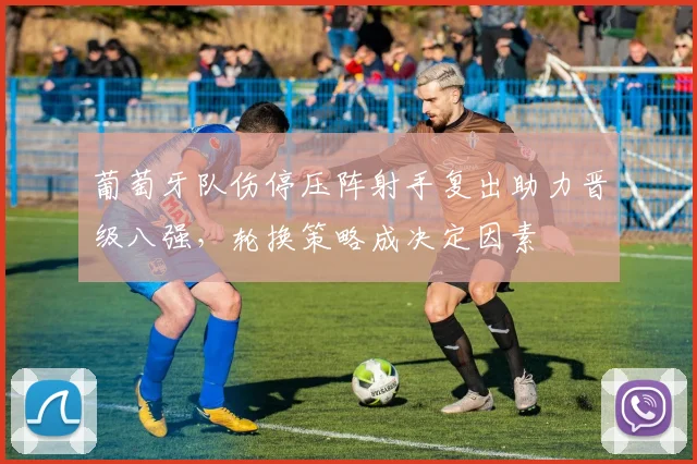 葡萄牙队伤停压阵射手复出助力晋级八强，轮换策略成决定因素