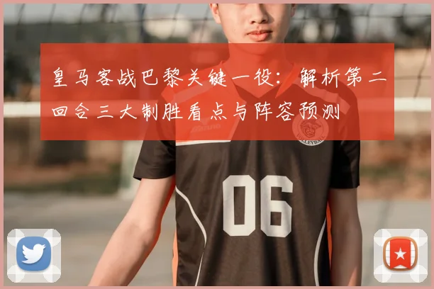 皇马客战巴黎关键一役:解析第二回合三大制胜看点与阵容预测