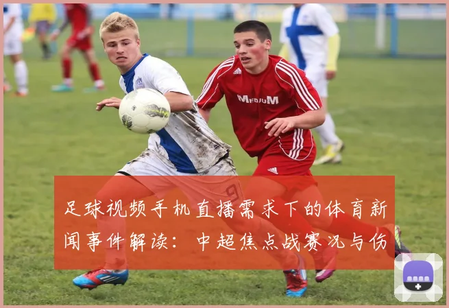 足球视频手机直播需求下的体育新闻事件解读：中超焦点战赛况与伤停影响