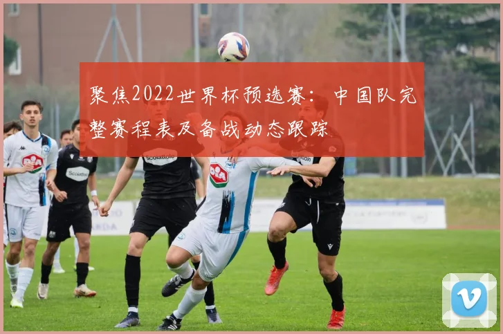 聚焦2022世界杯预选赛：中国队完整赛程表及备战动态跟踪