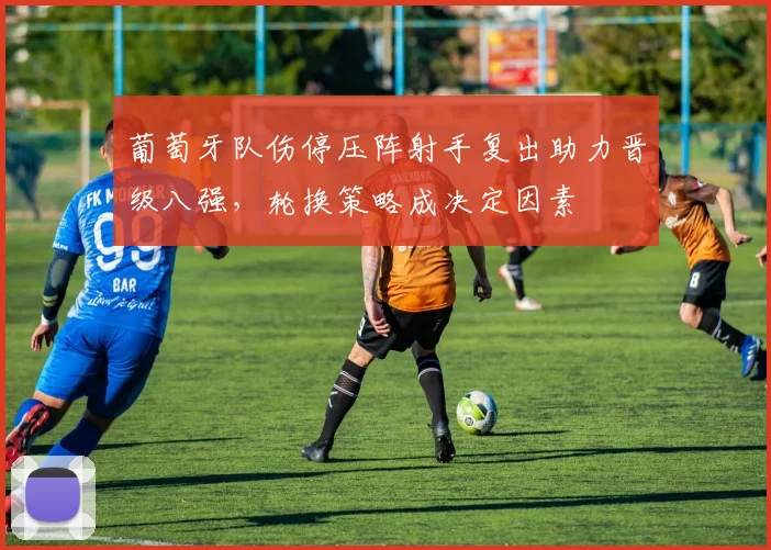 葡萄牙队伤停压阵射手复出助力晋级八强，轮换策略成决定因素