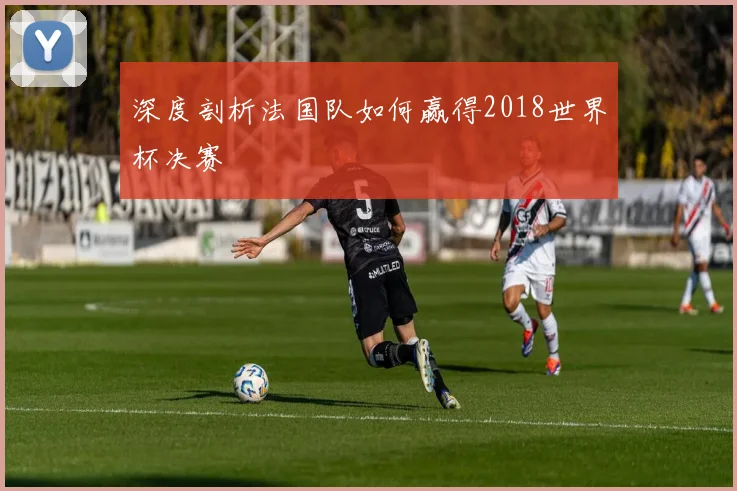 深度剖析法国队如何赢得2018世界杯决赛