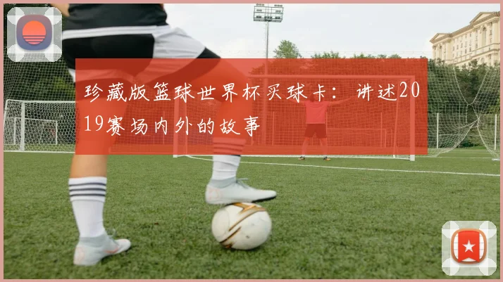 珍藏版篮球世界杯买球卡:讲述2019赛场内外的故事