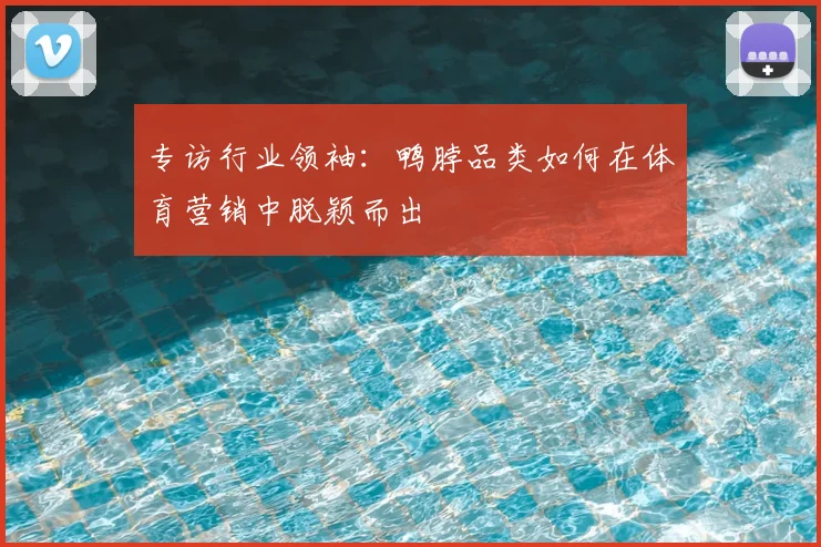 专访行业领袖:鸭脖品类如何在体育营销中脱颖而出