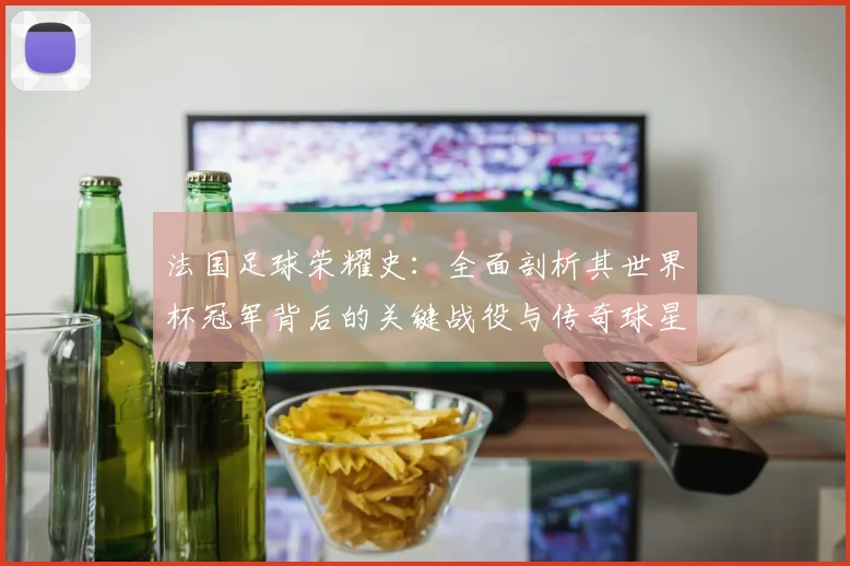 法国足球荣耀史：全面剖析其世界杯冠军背后的关键战役与传奇球星