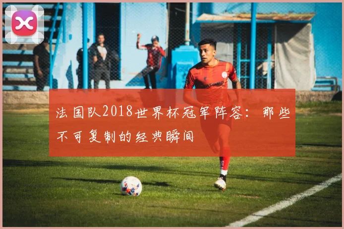 法国队2018世界杯冠军阵容：那些不可复制的经典瞬间