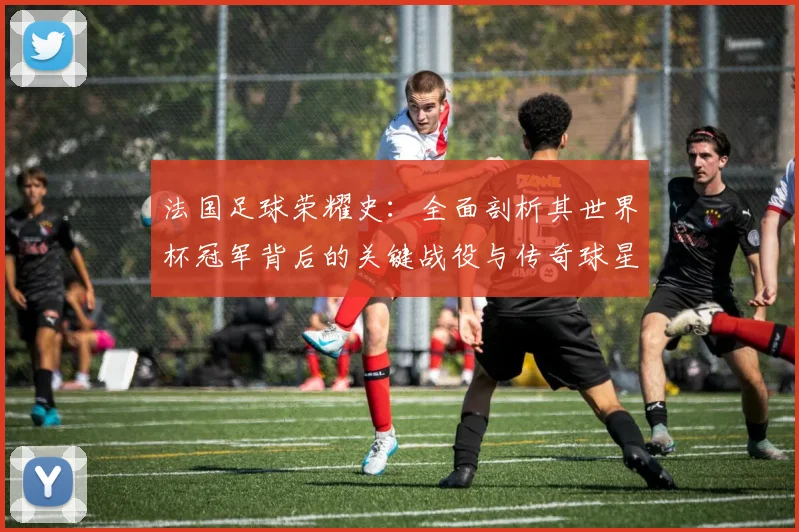 法国足球荣耀史：全面剖析其世界杯冠军背后的关键战役与传奇球星