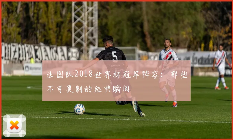 法国队2018世界杯冠军阵容：那些不可复制的经典瞬间