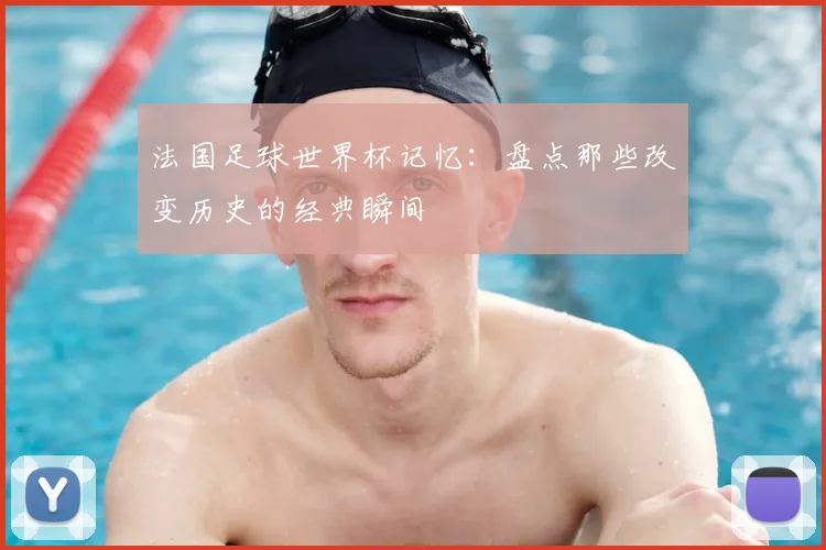 法国足球世界杯记忆：盘点那些改变历史的经典瞬间