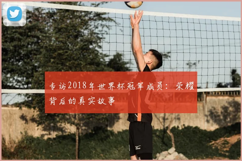 专访2018年世界杯冠军成员:荣耀背后的真实故事