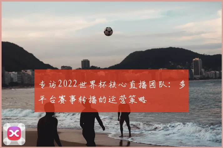 专访2022世界杯核心直播团队:多平台赛事转播的运营策略