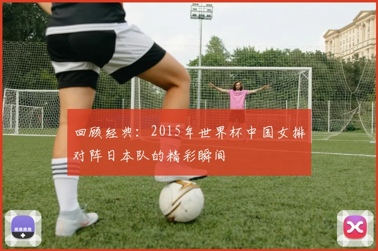 回顾经典：2015年世界杯中国女排对阵日本队的精彩瞬间