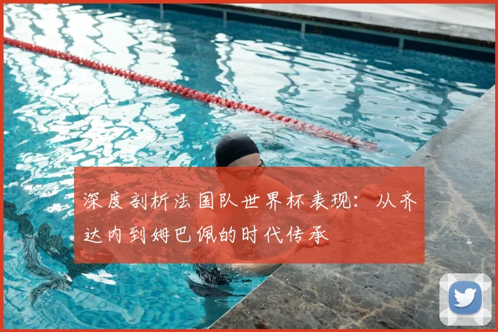 深度剖析法国队世界杯表现:从齐达内到姆巴佩的时代传承